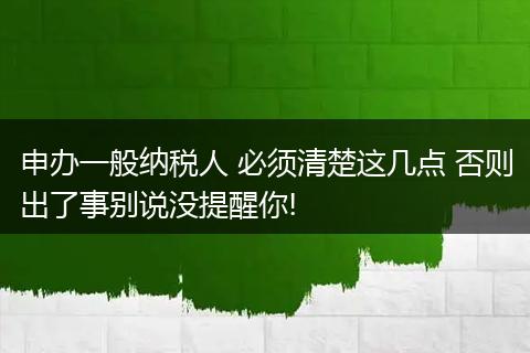 申办一般纳税人 必须清楚这几点 否则出了事别说没提醒你!