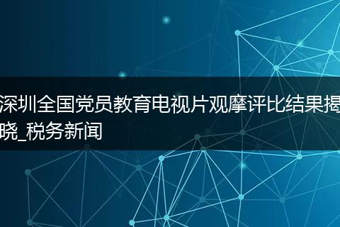 深圳全国党员教育电视片观摩评比结果揭晓_税务新闻