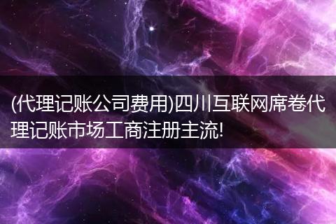 (代理记账公司费用)四川互联网席卷代理记账市场工商注册主流!