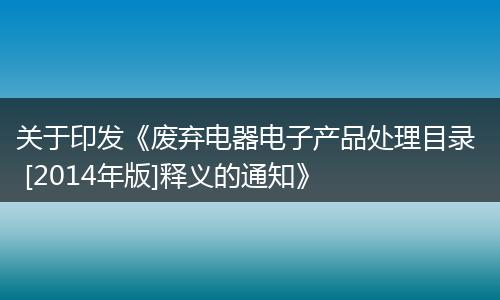 关于印发《废弃电器电子产品处理目录  [2014年版]释义的通知》