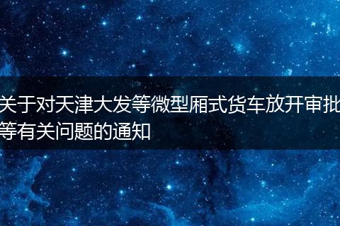 关于对天津大发等微型厢式货车放开审批等有关问题的通知
