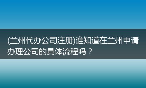 (兰州代办公司注册)谁知道在兰州申请办理公司的具体流程吗？
