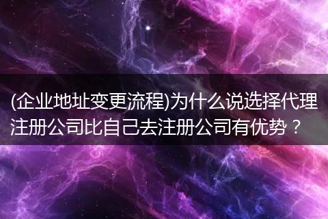 (企业地址变更流程)为什么说选择代理注册公司比自己去注册公司有优势？