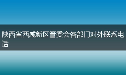 陕西省西咸新区管委会各部门对外联系电话