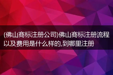 (佛山商标注册公司)佛山商标注册流程以及费用是什么样的,到哪里注册
