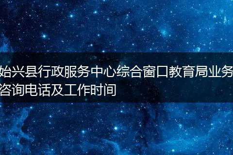 始兴县行政服务中心综合窗口教育局业务咨询电话及工作时间
