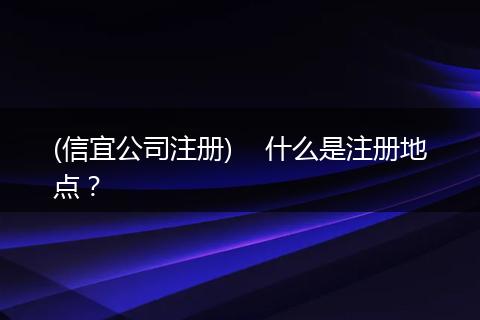 (信宜公司注册)    什么是注册地点？