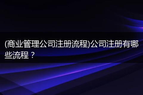 (商业管理公司注册流程)公司注册有哪些流程？