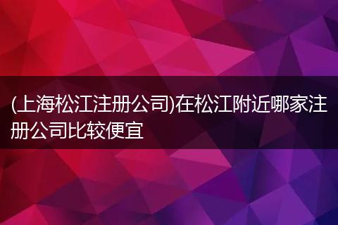 (上海松江注册公司)在松江附近哪家注册公司比较便宜