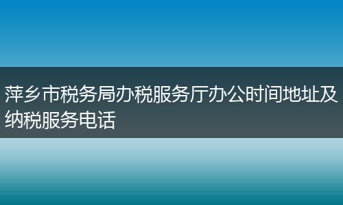 萍乡市税务局办税服务厅办公时间地址及纳税服务电话