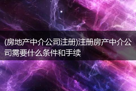 (房地产中介公司注册)注册房产中介公司需要什么条件和手续