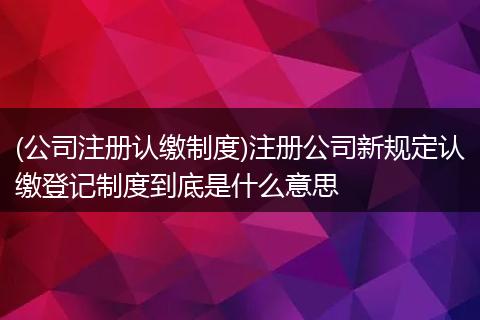 (公司注册认缴制度)注册公司新规定认缴登记制度到底是什么意思