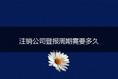 注销公司登报周期需要多久