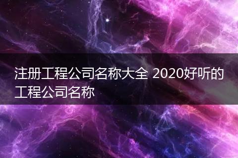 注册工程公司名称大全 2020好听的工程公司名称