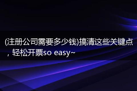 (注册公司需要多少钱)搞清这些关键点，轻松开票so easy~