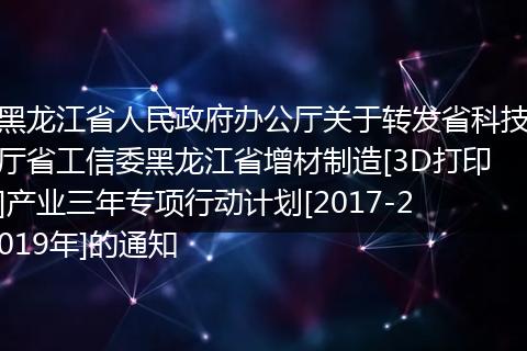 黑龙江省人民政府办公厅关于转发省科技厅省工信委黑龙江省增材制造[3D打印]产业三年专项行动计划[2017-2019年]的通知