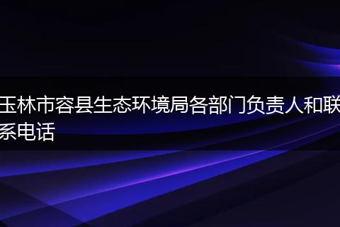 玉林市容县生态环境局各部门负责人和联系电话