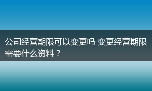 公司经营期限可以变更吗 变更经营期限需要什么资料？