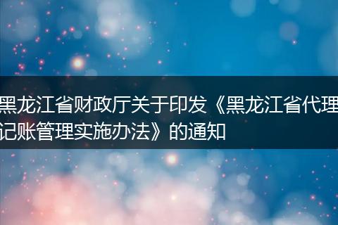 黑龙江省财政厅关于印发《黑龙江省代理记账管理实施办法》的通知