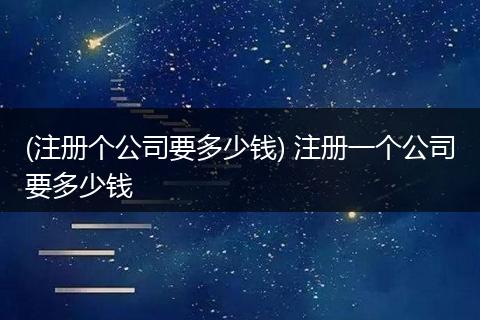 (注册个公司要多少钱) 注册一个公司要多少钱