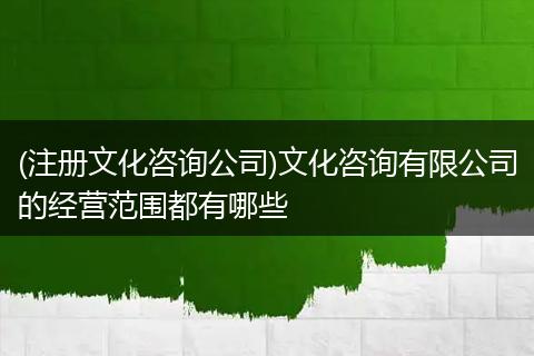 (注册文化咨询公司)文化咨询有限公司的经营范围都有哪些
