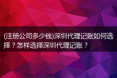 (注册公司多少钱)深圳代理记账如何选择?怎样选择深圳代理记账?