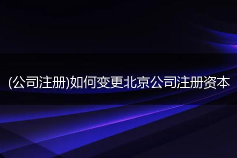 (公司注册)如何变更北京公司注册资本