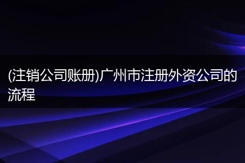 (注销公司账册)广州市注册外资公司的流程