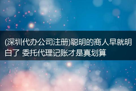 (深圳代办公司注册)聪明的商人早就明白了 委托代理记账才是真划算