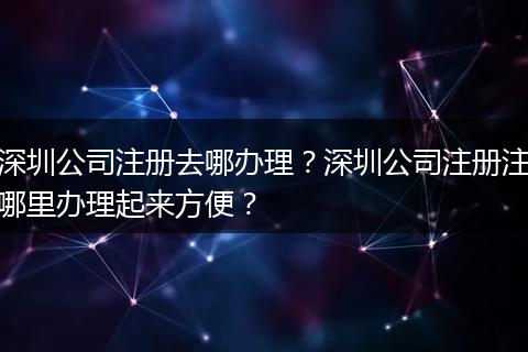 深圳公司注册去哪办理?深圳公司注册注哪里办理起来方便?