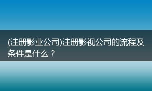 (注册影业公司)注册影视公司的流程及条件是什么？