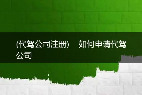 (代驾公司注册) 如何申请代驾公司