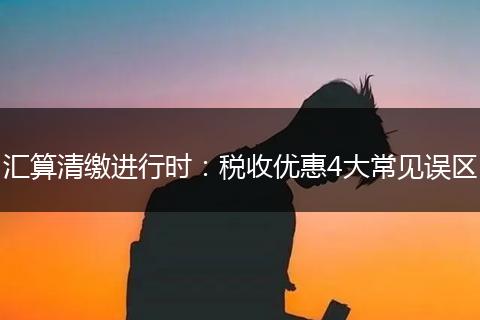 汇算清缴进行时：税收优惠4大常见误区