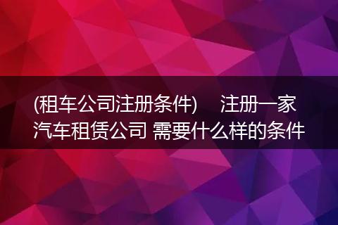 (租车公司注册条件) 注册一家汽车租赁公司 需要什么样的条件