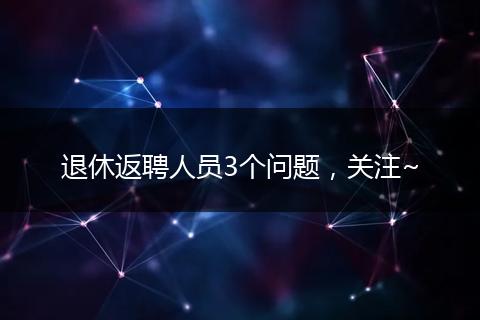 退休返聘人员3个问题，关注~