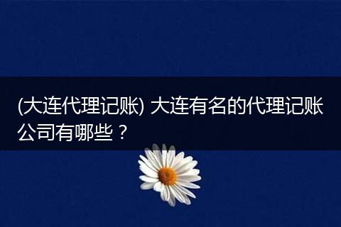 (大连代理记账) 大连有名的代理记账公司有哪些？