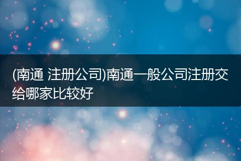 (南通 注册公司)南通一般公司注册交给哪家比较好