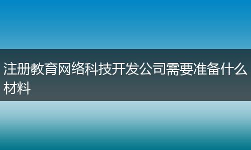 注册教育网络科技开发公司需要准备什么材料