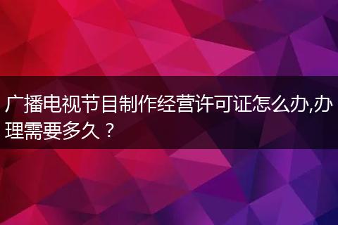广播电视节目制作经营许可证怎么办,办理需要多久？