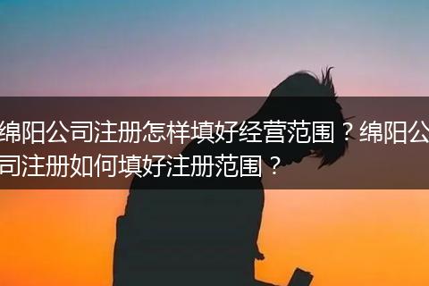 绵阳公司注册怎样填好经营范围？绵阳公司注册如何填好注册范围？