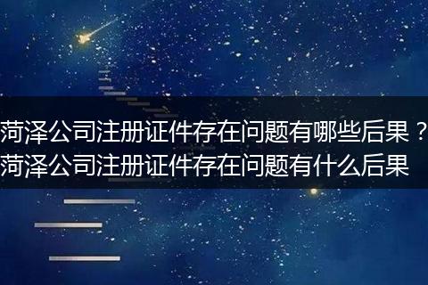 菏泽公司注册证件存在问题有哪些后果？菏泽公司注册证件存在问题有什么后果
