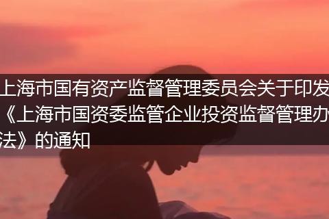 上海市国有资产监督管理委员会关于印发《上海市国资委监管企业投资监督管理办法》的通知