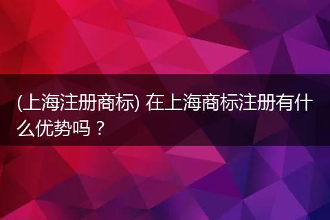 (上海注册商标) 在上海商标注册有什么优势吗?