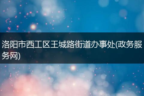 洛阳市西工区王城路街道办事处(政务服务网)