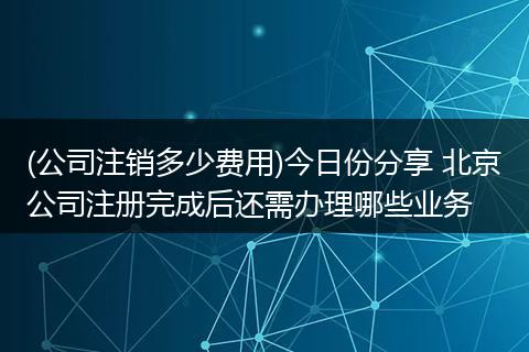 (公司注销多少费用)今日份分享 北京公司注册完成后还需办理哪些业务