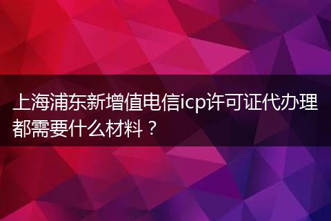 上海浦东新增值电信icp许可证代办理都需要什么材料？