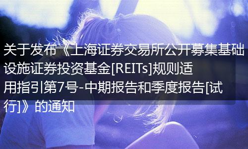 关于发布《上海证券交易所公开募集基础设施证券投资基金[REITs]规则适用指引第7号-中期报告和季度报告[试行]》的通知