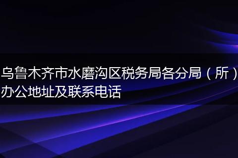 乌鲁木齐市水磨沟区税务局各分局（所）办公地址及联系电话