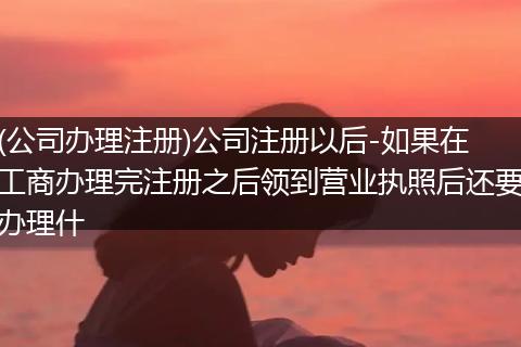 (公司办理注册)公司注册以后-如果在工商办理完注册之后领到营业执照后还要办理什