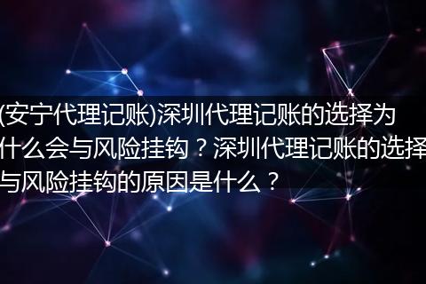 (安宁代理记账)深圳代理记账的选择为什么会与风险挂钩？深圳代理记账的选择与风险挂钩的原因是什么？